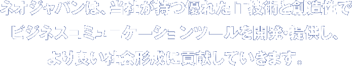 ネオジャパンは、当社が持つ優れたIT技術と創造性でビジネスコミュニケーションツールを開発・提供し、より良い社会形成に貢献していきます。